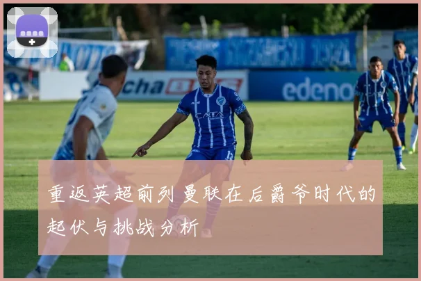 重返英超前列曼联在后爵爷时代的起伏与挑战分析