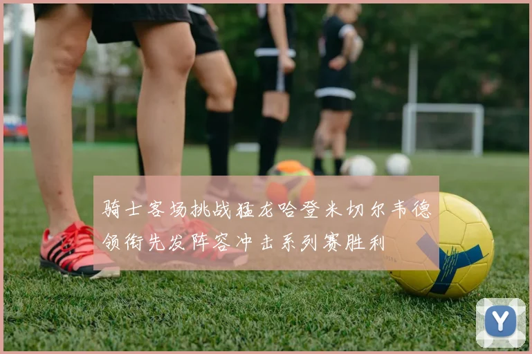骑士客场挑战猛龙哈登米切尔韦德领衔先发阵容冲击系列赛胜利