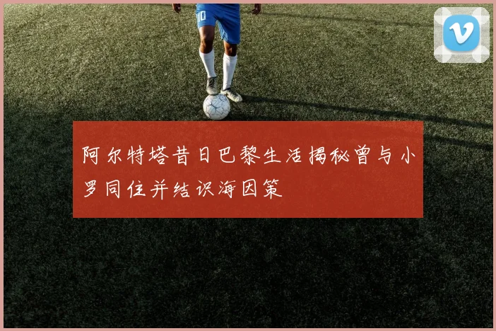 阿尔特塔昔日巴黎生活揭秘曾与小罗同住并结识海因策