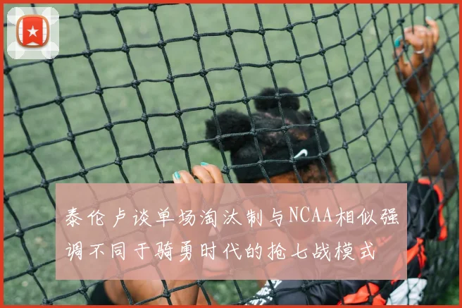 泰伦卢谈单场淘汰制与NCAA相似强调不同于骑勇时代的抢七战模式