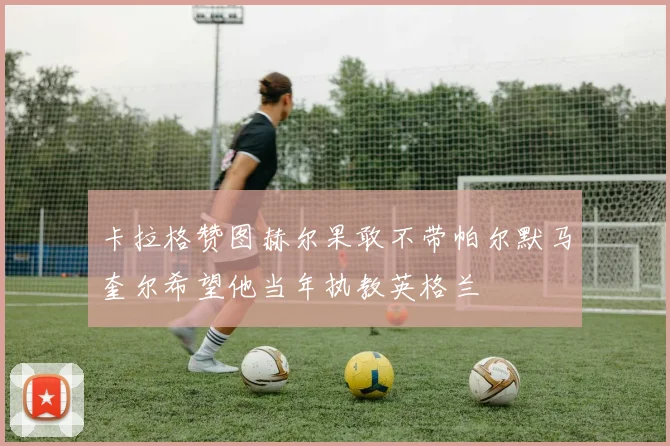 卡拉格赞图赫尔果敢不带帕尔默马奎尔希望他当年执教英格兰