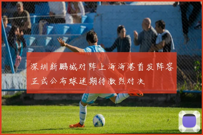 深圳新鹏城对阵上海海港首发阵容正式公布球迷期待激烈对决