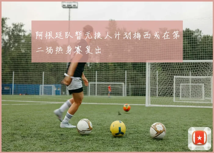 阿根廷队暂无换人计划梅西或在第二场热身赛复出
