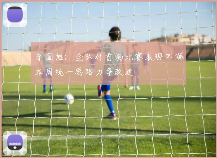 李国旭：全队对首场比赛表现不满本周统一思路力争改进