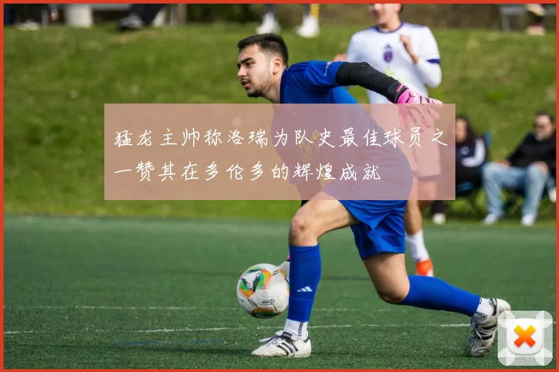 猛龙主帅称洛瑞为队史最佳球员之一赞其在多伦多的辉煌成就