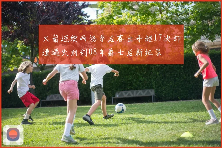 火箭连续两场季后赛出手超17次却遭遇失利创08年爵士后新纪录