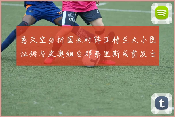 意天空分析国米对阵亚特兰大小图拉姆与皮奥组合邓弗里斯或首发出战