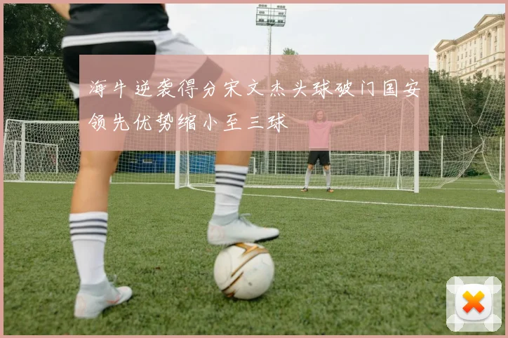 海牛逆袭得分宋文杰头球破门国安领先优势缩小至三球