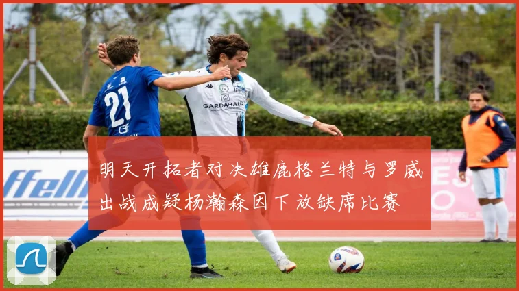 明天开拓者对决雄鹿格兰特与罗威出战成疑杨瀚森因下放缺席比赛