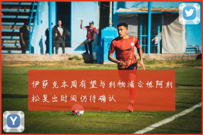 伊萨克本周有望与利物浦合练阿利松复出时间仍待确认
