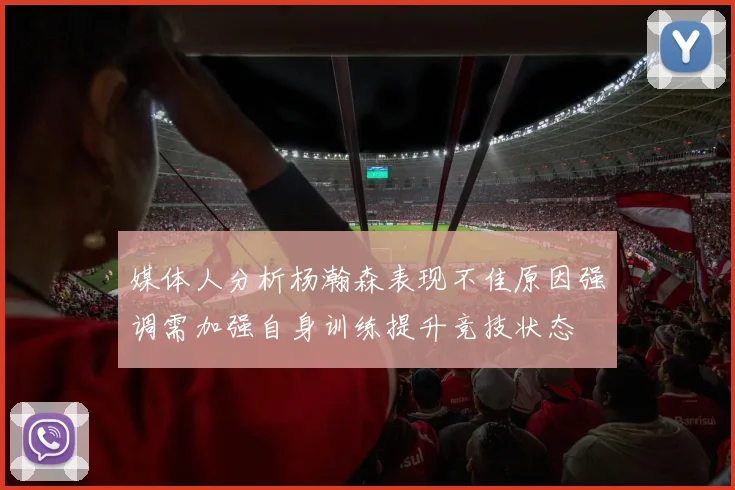媒体人分析杨瀚森表现不佳原因强调需加强自身训练提升竞技状态