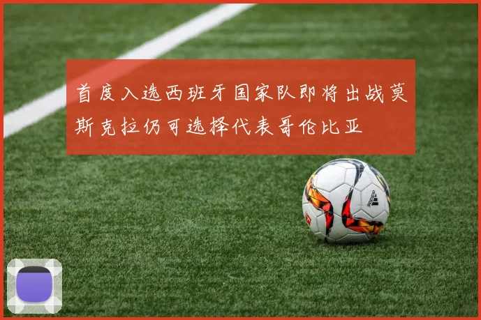 首度入选西班牙国家队即将出战莫斯克拉仍可选择代表哥伦比亚