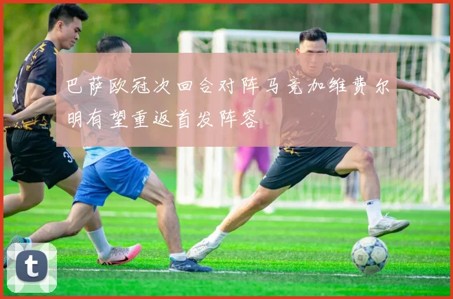 巴萨欧冠次回合对阵马竞加维费尔明有望重返首发阵容