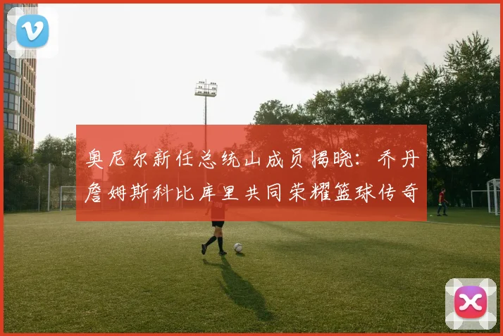 奥尼尔新任总统山成员揭晓：乔丹詹姆斯科比库里共同荣耀篮球传奇