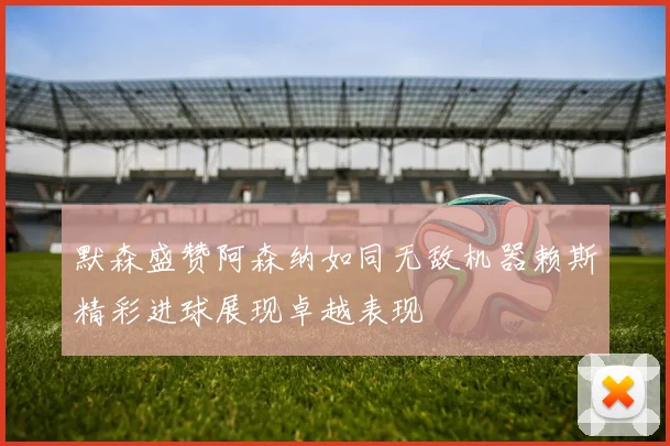 默森盛赞阿森纳如同无敌机器赖斯精彩进球展现卓越表现