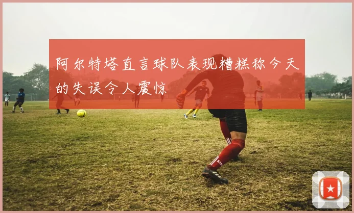 阿尔特塔直言球队表现糟糕称今天的失误令人震惊