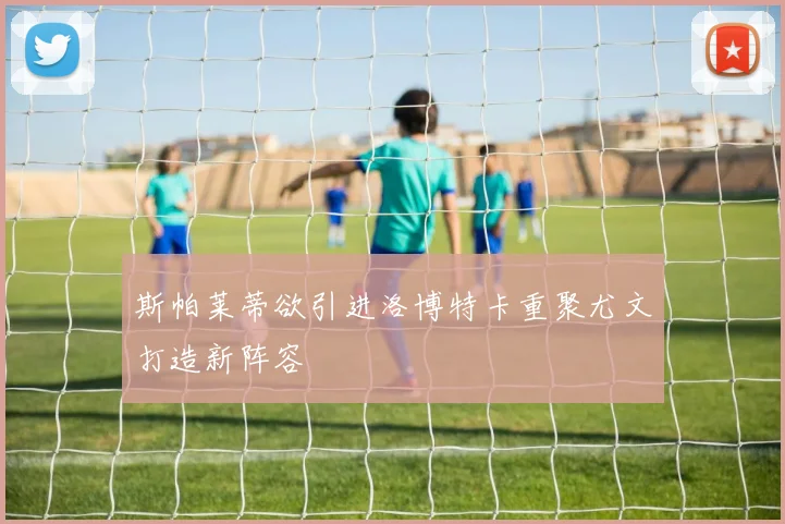 斯帕莱蒂欲引进洛博特卡重聚尤文打造新阵容