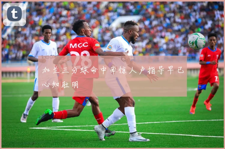 加兰三分球命中率惊人卢指导早已心知肚明
