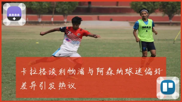 卡拉格谈利物浦与阿森纳球迷偏好差异引发热议