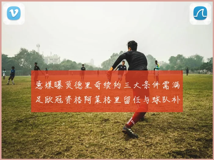 意媒曝莫德里奇续约三大条件需满足欧冠资格阿莱格里留任与球队补强