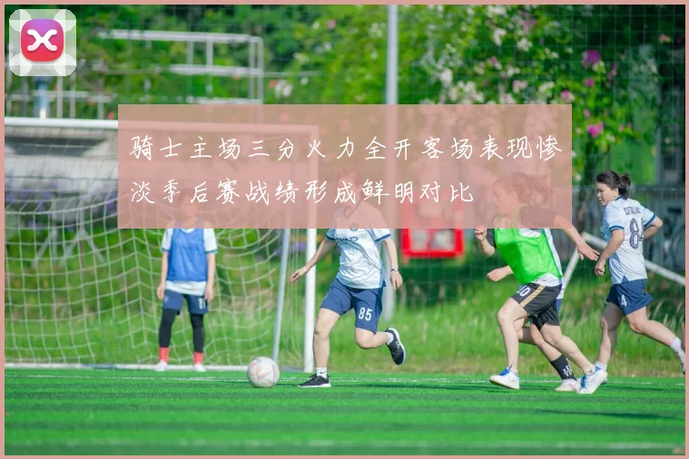 骑士主场三分火力全开客场表现惨淡季后赛战绩形成鲜明对比